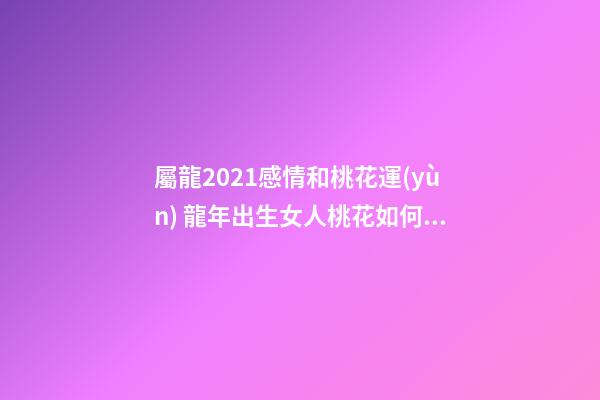 屬龍2021感情和桃花運(yùn) 龍年出生女人桃花如何 屬龍女桃花運(yùn)分析